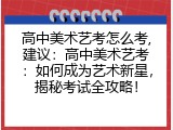 高中美术艺考怎么考,建议：高中美术艺考：如何成为艺术新星，揭秘考试全攻略！