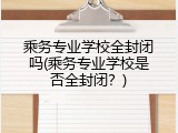乘务专业学校全封闭吗(乘务专业学校是否全封闭？)