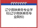 辽宁高铁乘务专业学校(辽宁高铁乘务专业院校)