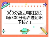 300分能去朝阳卫校吗(300分能否进朝阳卫校？)