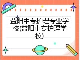 益阳中专护理专业学校(益阳中专护理学校)