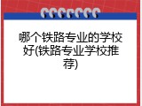 哪个铁路专业的学校好(铁路专业学校推荐)