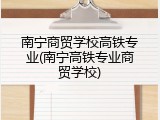 南宁商贸学校高铁专业(南宁高铁专业商贸学校)