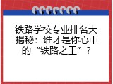 铁路学校专业排名大揭秘：谁才是你心中的“铁路之王”？