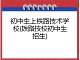 初中生上铁路技术学校(铁路技校初中生招生)