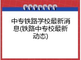 中专铁路学校最新消息(铁路中专校最新动态)