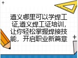 遵义哪里可以学焊工证,遵义焊工证培训，让你轻松掌握焊接技能，开启职业新篇章