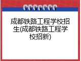 成都铁路工程学校招生(成都铁路工程学校招新)