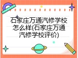 石家庄万通汽修学校怎么样(石家庄万通汽修学校评价)