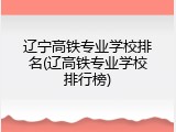 辽宁高铁专业学校排名(辽高铁专业学校排行榜)