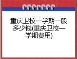 重庆卫校一学期一般多少钱(重庆卫校一学期费用)