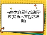 乌鲁木齐厨师培训学校(乌鲁木齐厨艺培训)