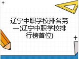辽宁中职学校排名第一(辽宁中职学校排行榜首位)