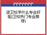 读卫校学什么专业好呢(卫校热门专业推荐)