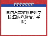 国内汽车维修培训学校(国内汽修培训学院)