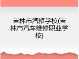 吉林市汽修学校(吉林市汽车维修职业学校)