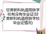 甘肃新科轨道高铁学校有没有毕业证(甘肃新科轨道高铁学校毕业证情况)