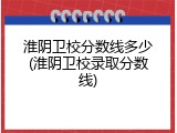 淮阴卫校分数线多少(淮阴卫校录取分数线)