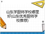 山东学厨师学校哪里好(山东优秀厨师学校推荐)