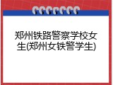 郑州铁路警察学校女生(郑州女铁警学生)