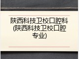 陕西科技卫校口腔科(陕西科技卫校口腔专业)