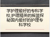 学护理最好的专科学校,护理精英的摇篮探秘国内最好的护理专科学校
