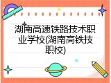湖南高速铁路技术职业学校(湖南高铁技职校)