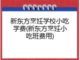新东方烹饪学校小吃学费(新东方烹饪小吃班费用)