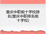 重庆中职前十学校排名(重庆中职排名前十学校)
