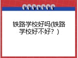 铁路学校好吗(铁路学校好不好？)