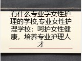 有什么专业学女性护理的学校,专业女性护理学校：呵护女性健康，培养专业护理人才