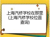 上海汽修学校在那里(上海汽修学校位置查询)
