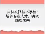 吉林铁路技术学校：培养专业人才，铸就辉煌未来