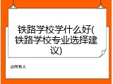 铁路学校学什么好(铁路学校专业选择建议)