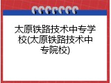 太原铁路技术中专学校(太原铁路技术中专院校)