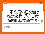 甘肃铁路轨道交通学校怎么样(评价甘肃铁路轨道交通学校)