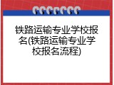 铁路运输专业学校报名(铁路运输专业学校报名流程)