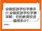 安徽旅游学校学费多少,安徽旅游学校学费详解：你的教育投资值得多少？