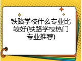 铁路学校什么专业比较好(铁路学校热门专业推荐)