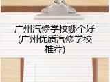 广州汽修学校哪个好(广州优质汽修学校推荐)