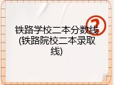 铁路学校二本分数线(铁路院校二本录取线)
