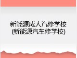 新能源成人汽修学校(新能源汽车修学校)
