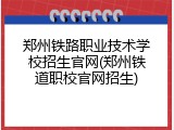 郑州铁路职业技术学校招生官网(郑州铁道职校官网招生)