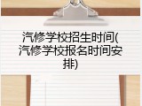 汽修学校招生时间(汽修学校报名时间安排)