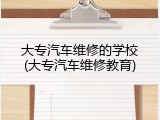 大专汽车维修的学校(大专汽车维修教育)