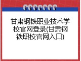 甘肃钢铁职业技术学校官网登录(甘肃钢铁职校官网入口)