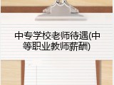中专学校老师待遇(中等职业教师薪酬)