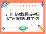 广州市铁路机械学校(广州铁路机械学校)
