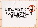 沈阳医学院卫校用考吗(沈阳医学院卫校是否需考试)