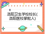洛阳卫生学校校长(洛阳医校掌舵人)